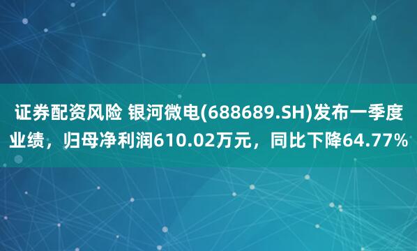 证券配资风险 银河微电(688689.SH)发布一季度业绩，归母净利润610.02万元，同比下降64.77%