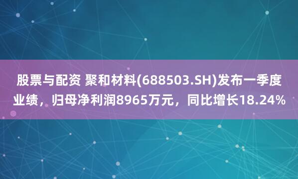 股票与配资 聚和材料(688503.SH)发布一季度业绩，归母净利润8965万元，同比增长18.24%