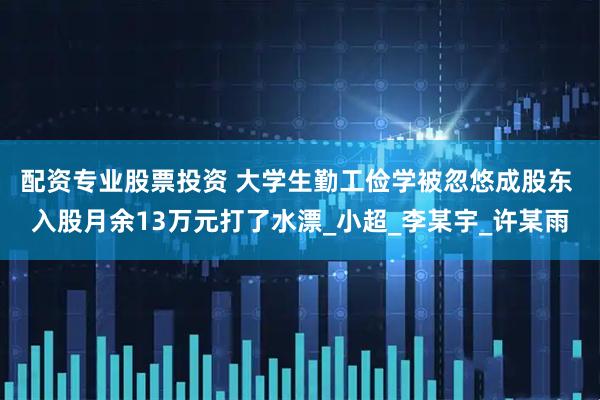配资专业股票投资 大学生勤工俭学被忽悠成股东 入股月余13万元打了水漂_小超_李某宇_许某雨