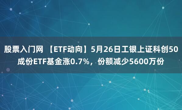 股票入门网 【ETF动向】5月26日工银上证科创50成份ETF基金涨0.7%，份额减少5600万份