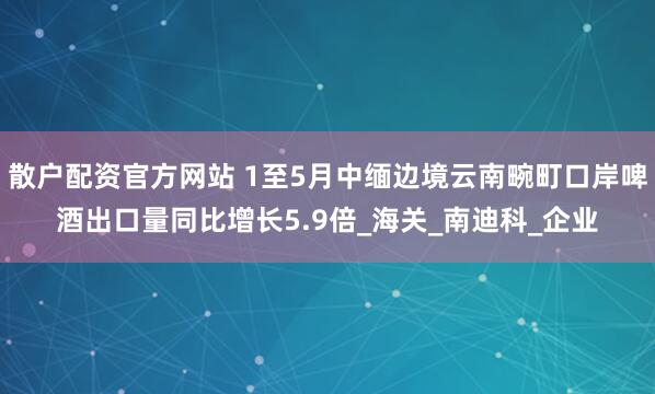 散户配资官方网站 1至5月中缅边境云南畹町口岸啤酒出口量同比增长5.9倍_海关_南迪科_企业