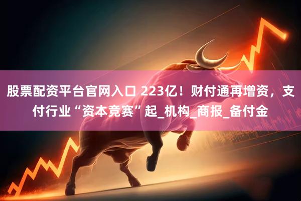 股票配资平台官网入口 223亿！财付通再增资，支付行业“资本竞赛”起_机构_商报_备付金