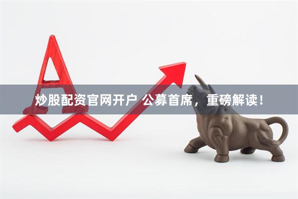 炒股配资官网开户 公募首席，重磅解读！