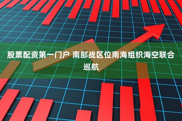股票配资第一门户 南部战区位南海组织海空联合巡航