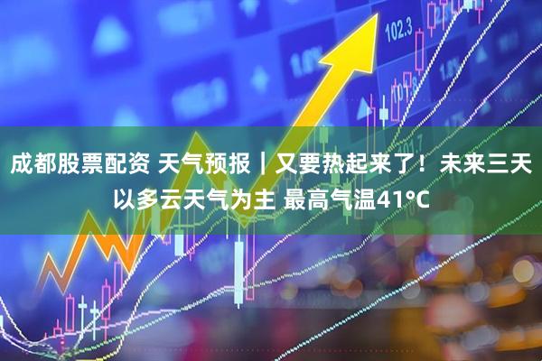 成都股票配资 天气预报｜又要热起来了！未来三天以多云天气为主 最高气温41°C