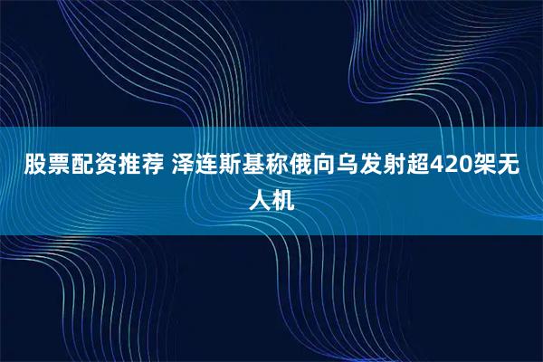 股票配资推荐 泽连斯基称俄向乌发射超420架无人机
