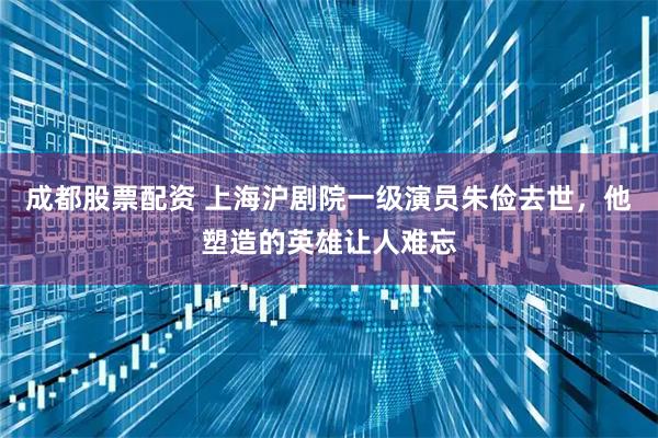 成都股票配资 上海沪剧院一级演员朱俭去世，他塑造的英雄让人难忘