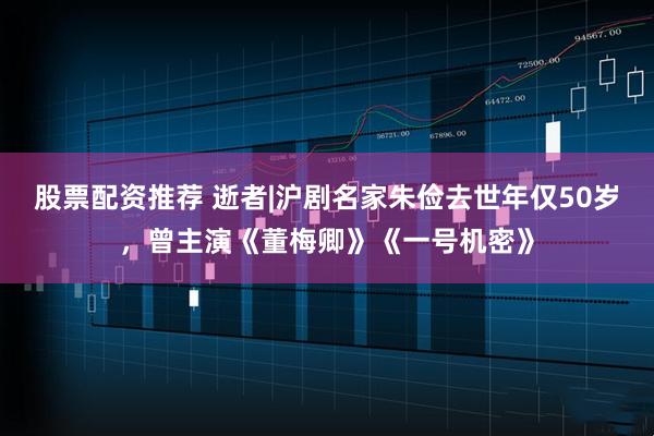 股票配资推荐 逝者|沪剧名家朱俭去世年仅50岁，曾主演《董梅卿》《一号机密》