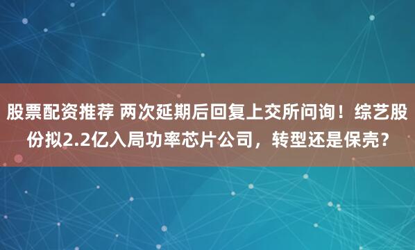 股票配资推荐 两次延期后回复上交所问询！综艺股份拟2.2亿入局功率芯片公司，转型还是保壳？