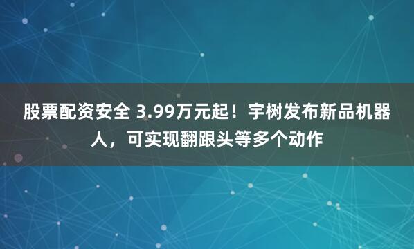 股票配资安全 3.99万元起！宇树发布新品机器人，可实现翻跟头等多个动作