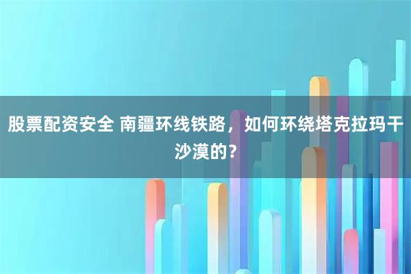 股票配资安全 南疆环线铁路，如何环绕塔克拉玛干沙漠的？