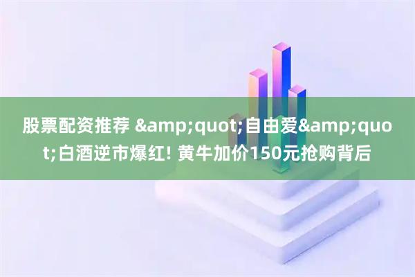 股票配资推荐 &quot;自由爱&quot;白酒逆市爆红! 黄牛加价150元抢购背后