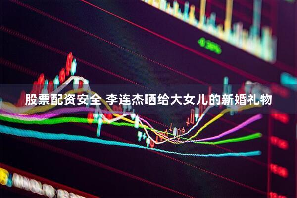 股票配资安全 李连杰晒给大女儿的新婚礼物
