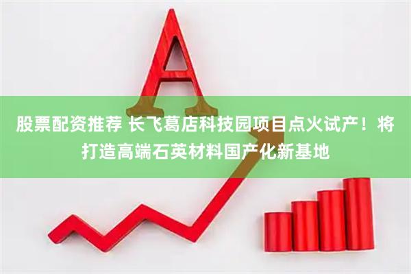股票配资推荐 长飞葛店科技园项目点火试产！将打造高端石英材料国产化新基地