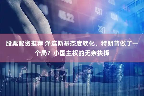 股票配资推荐 泽连斯基态度软化，特朗普做了一个局？小国主权的无奈抉择
