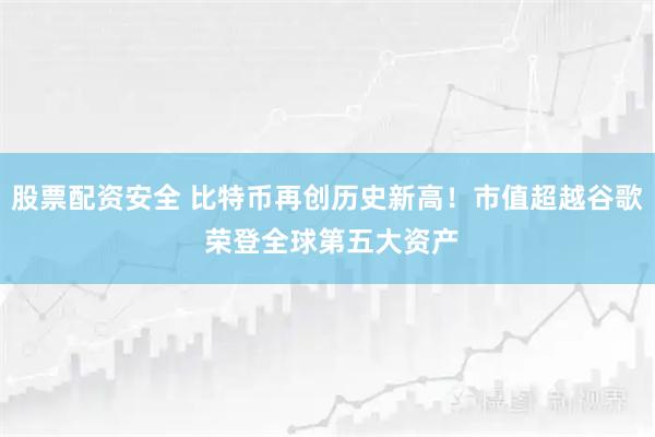股票配资安全 比特币再创历史新高！市值超越谷歌 荣登全球第五大资产