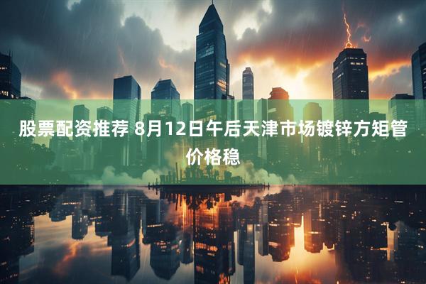 股票配资推荐 8月12日午后天津市场镀锌方矩管价格稳