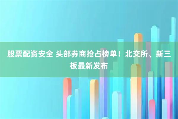 股票配资安全 头部券商抢占榜单！北交所、新三板最新发布