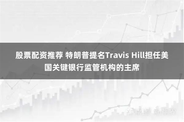股票配资推荐 特朗普提名Travis Hill担任美国关键银行监管机构的主席