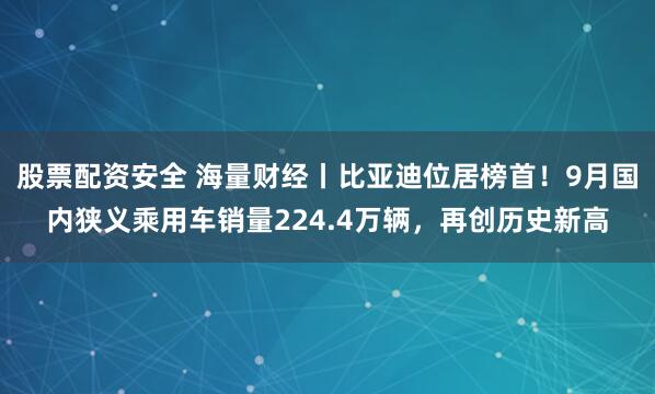 股票配资安全 海量财经丨比亚迪位居榜首！9月国内狭义乘用车销量224.4万辆，再创历史新高