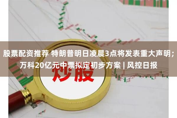 股票配资推荐 特朗普明日凌晨3点将发表重大声明；万科20亿元中票拟定初步方案 | 风控日报