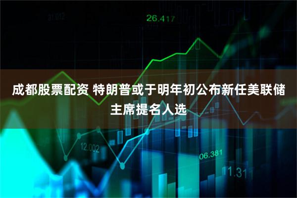 成都股票配资 特朗普或于明年初公布新任美联储主席提名人选