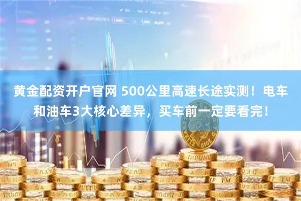 黄金配资开户官网 500公里高速长途实测！电车和油车3大核心差异，买车前一定要看完！