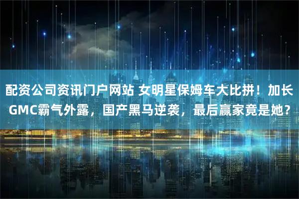 配资公司资讯门户网站 女明星保姆车大比拼！加长GMC霸气外露，国产黑马逆袭，最后赢家竟是她？