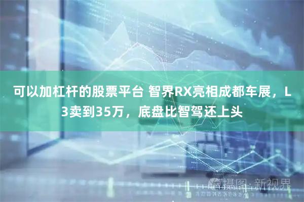 可以加杠杆的股票平台 智界RX亮相成都车展，L3卖到35万，底盘比智驾还上头