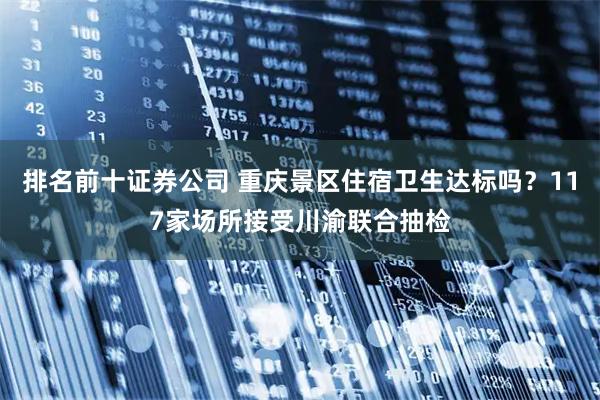 排名前十证券公司 重庆景区住宿卫生达标吗？117家场所接受川渝联合抽检