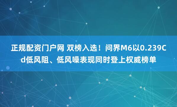 正规配资门户网 双榜入选！问界M6以0.239Cd低风阻、低风噪表现同时登上权威榜单