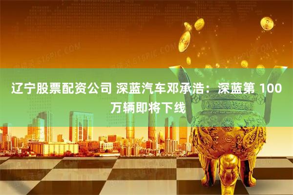 辽宁股票配资公司 深蓝汽车邓承浩：深蓝第 100 万辆即将下线