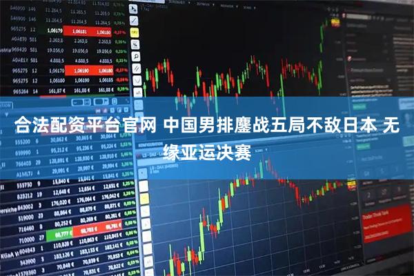 合法配资平台官网 中国男排鏖战五局不敌日本 无缘亚运决赛