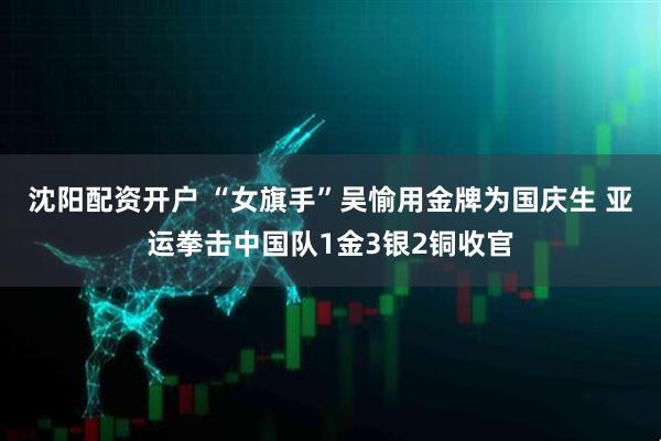 沈阳配资开户 “女旗手”吴愉用金牌为国庆生 亚运拳击中国队1金3银2铜收官