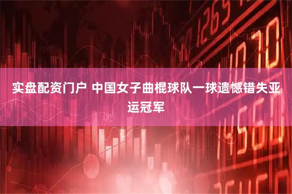实盘配资门户 中国女子曲棍球队一球遗憾错失亚运冠军